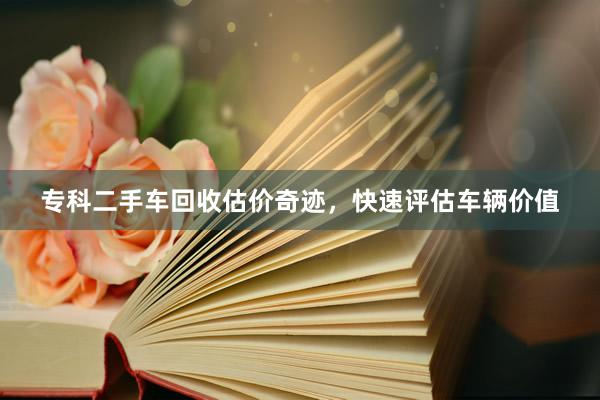 专科二手车回收估价奇迹，快速评估车辆价值