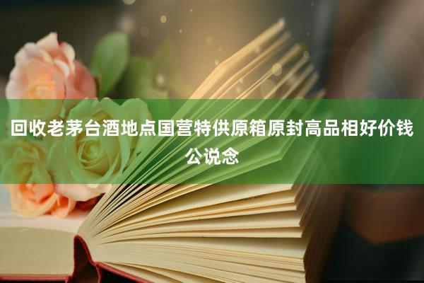 回收老茅台酒地点国营特供原箱原封高品相好价钱公说念